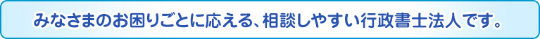 みなさまのお困りごとに応える、相談しやすい行政書士法人です。